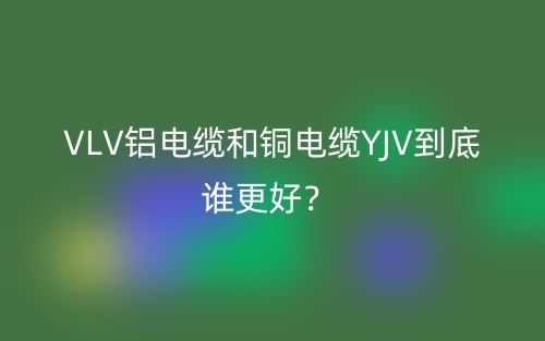 VLV鋁電纜和銅電纜YJV到底誰更好？(圖1)