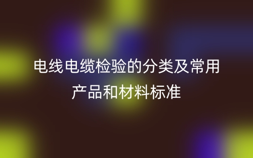 電線電纜檢驗(yàn)的分類及常用產(chǎn)品和材料標(biāo)準(zhǔn)是什么？(圖1)