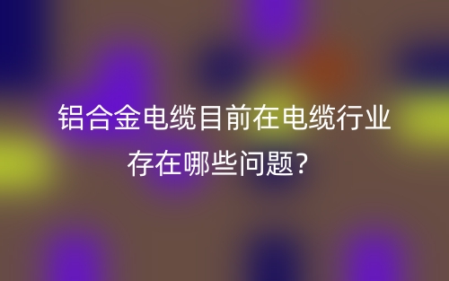 鋁合金電纜目前在電纜行業(yè)存在哪些問題？(圖1)
