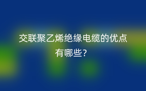 交聯(lián)聚乙烯絕緣電纜的優(yōu)點有哪些？(圖1)