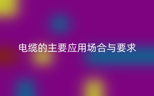 電纜的主要應(yīng)用場(chǎng)合與要求(圖1)
