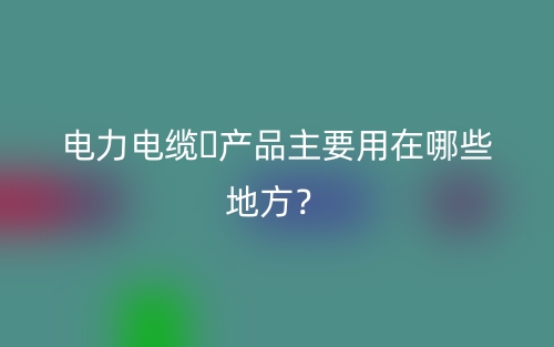 電力電纜?產(chǎn)品主要用在哪些地方？(圖1)