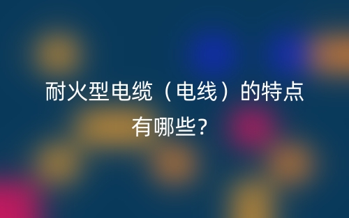 耐火型電纜（電線）的特點(diǎn)有哪些？(圖1)