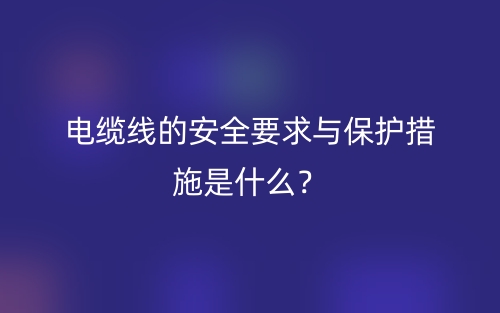 電纜線(xiàn)的安全要求與保護(hù)措施是什么？(圖1)