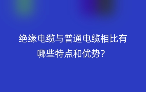 絕緣電纜與普通電纜相比有哪些特點(diǎn)和優(yōu)勢？(圖1)