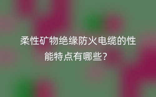 柔性礦物絕緣防火電纜的性能特點有哪些？(圖1)