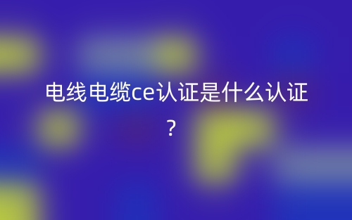 電線電纜CE認(rèn)證是什么認(rèn)證？(圖1)