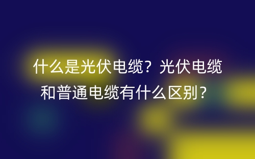 什么是光伏電纜？光伏電纜和普通電纜有什么區(qū)別？(圖1)