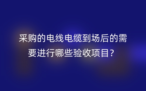采購(gòu)的電線電纜到場(chǎng)后的需要進(jìn)行哪些驗(yàn)收項(xiàng)目？(圖1)
