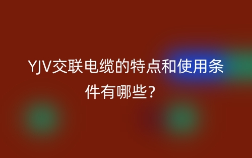 YJV交聯(lián)電纜的特點(diǎn)和使用條件有哪些？(圖1)