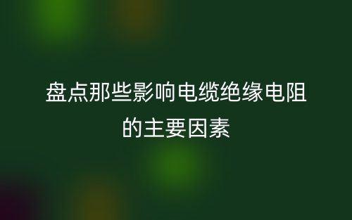 盤點(diǎn)那些影響電纜絕緣電阻的主要因素(圖1)