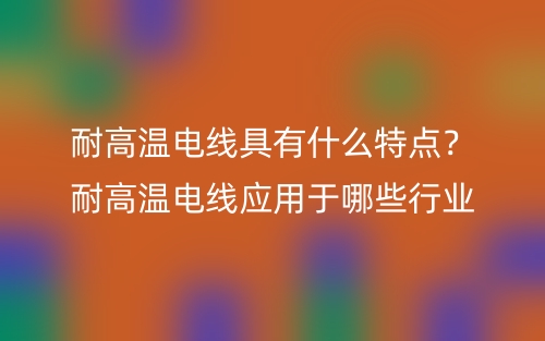 耐高溫電線具有什么特點(diǎn)？耐高溫電線應(yīng)用于哪些行業(yè)(圖1)