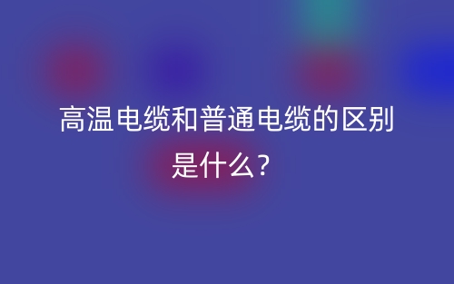 高溫電纜和普通電纜的區(qū)別是什么？(圖1)