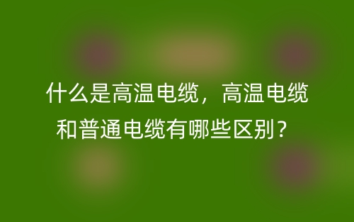 什么是高溫電纜，高溫電纜和普通電纜有哪些區(qū)別？(圖1)