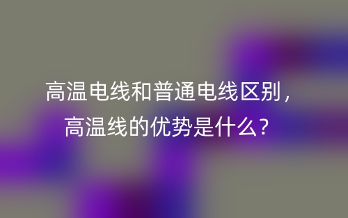 高溫電線和普通電線區(qū)別，高溫線的優(yōu)勢是什么？(圖1)