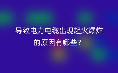 導(dǎo)致電力電纜出現(xiàn)起火爆炸的原因有哪些？(圖1)
