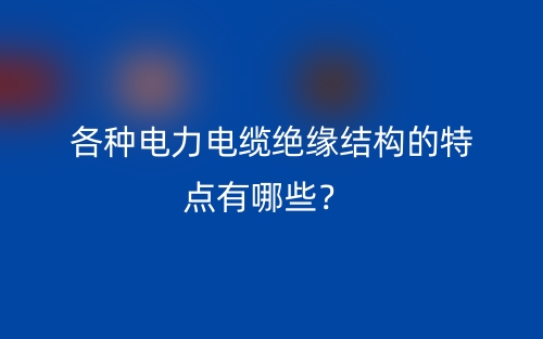 各種電力電纜絕緣結構的特點有哪些？(圖1)