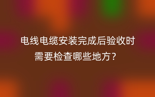 電線電纜安裝完成后驗收時需要檢查哪些地方？(圖1)