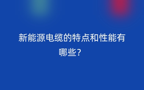 新能源電纜的特點和性能有哪些？(圖1)
