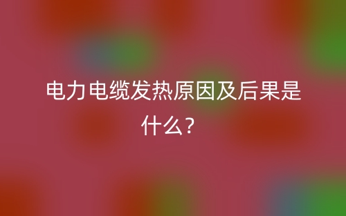 電力電纜發(fā)熱原因及后果是什么？(圖1)