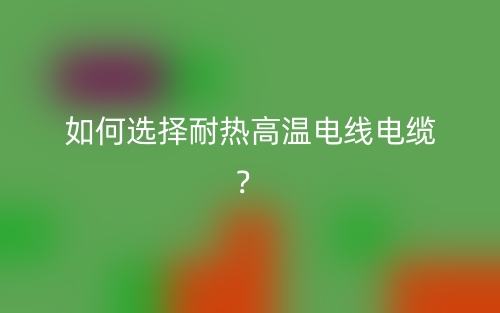 如何選擇耐熱高溫電線電纜？(圖1)