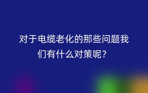 對(duì)于電纜老化的那些問(wèn)題我們有什么對(duì)策呢？(圖1)