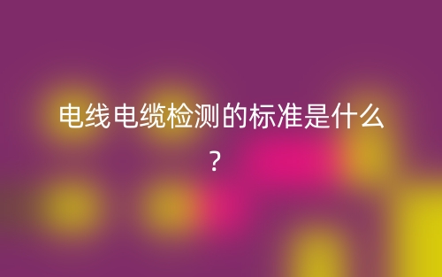 電線電纜檢測(cè)的標(biāo)準(zhǔn)是什么？(圖1)