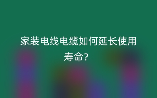 家裝電線電纜如何延長(zhǎng)使用壽命？(圖1)