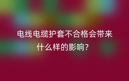 電線電纜護(hù)套不合格會帶來什么樣的影響？(圖1)