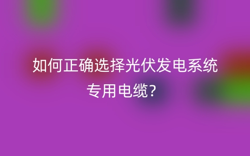 如何正確選擇光伏發(fā)電系統(tǒng)專用電纜？(圖1)