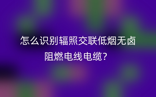 怎么識(shí)別輻照交聯(lián)低煙無(wú)鹵阻燃電線電纜？(圖1)