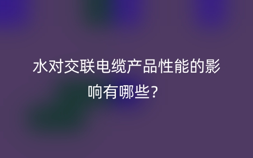 水對交聯(lián)電纜產(chǎn)品性能的影響有哪些？(圖1)