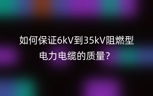 如何保證6kV到35kV阻燃型電力電纜的質(zhì)量？(圖1)