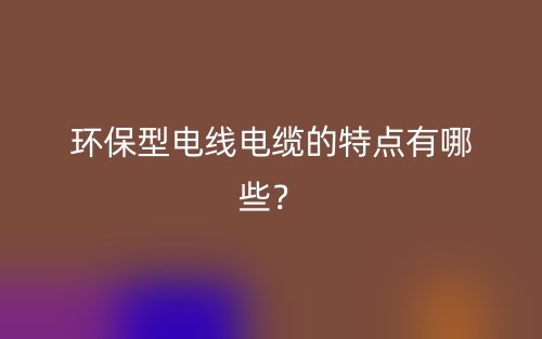 環(huán)保型電線電纜的特點有哪些？(圖1)