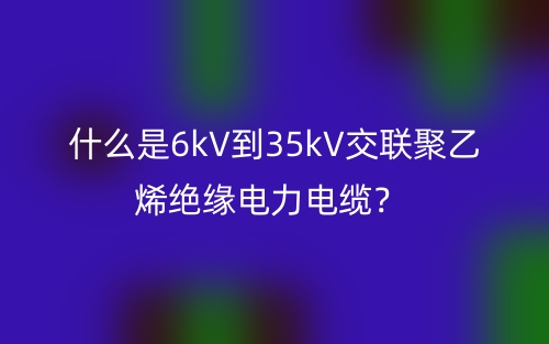 什么是6kV到35kV交聯(lián)聚乙烯絕緣電力電纜？(圖1)