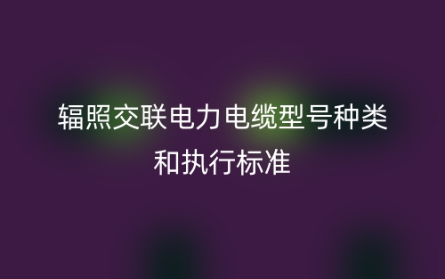 輻照交聯(lián)電力電纜型號種類和執(zhí)行標準(圖1)