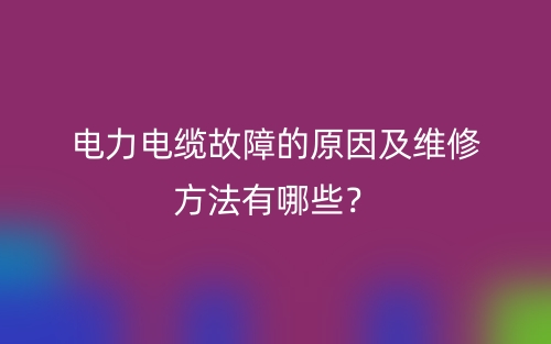 電力電纜故障的原因及維修方法有哪些？(圖1)