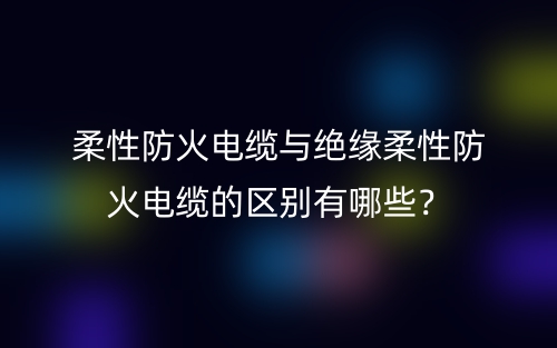 柔性防火電纜與絕緣柔性防火電纜的區(qū)別有哪些？(圖1)