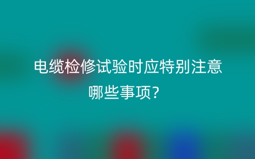 電纜檢修試驗(yàn)時(shí)應(yīng)特別注意哪些事項(xiàng)？(圖1)