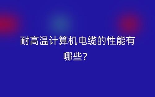 耐高溫計算機(jī)電纜的性能有哪些？(圖1)