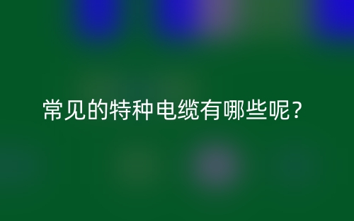 常見(jiàn)的特種電纜有哪些呢？(圖1)