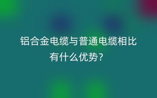 鋁合金電纜與普通電纜相比有什么優(yōu)勢(shì)？(圖1)