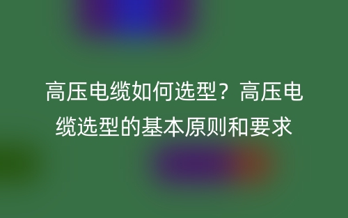 高壓電纜如何選型？高壓電纜選型的基本原則和要求(圖1)