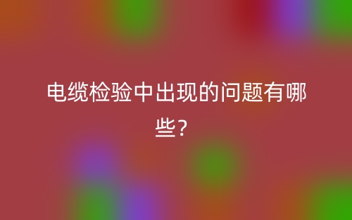電纜檢驗(yàn)中出現(xiàn)的問題有哪些？(圖1)