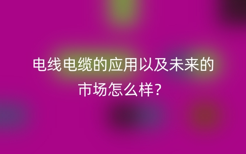 電線電纜的應用以及未來的市場怎么樣？(圖1)