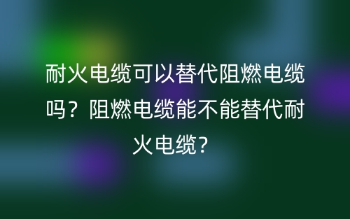 耐火電纜可以替代阻燃電纜嗎？阻燃電纜能不能替代耐火電纜？(圖1)