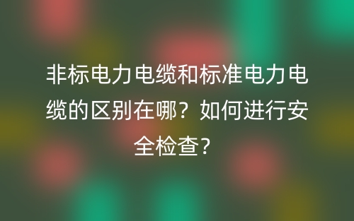 非標(biāo)電力電纜和標(biāo)準(zhǔn)電力電纜的區(qū)別在哪？如何進(jìn)行安全檢查？(圖1)