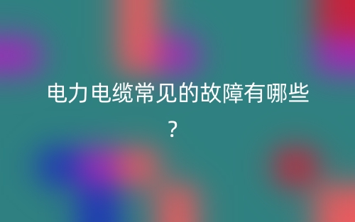 電力電纜常見的故障有哪些？(圖1)