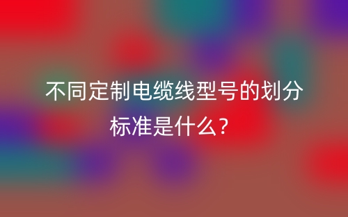 不同定制電纜線型號的劃分標(biāo)準(zhǔn)是什么？(圖1)
