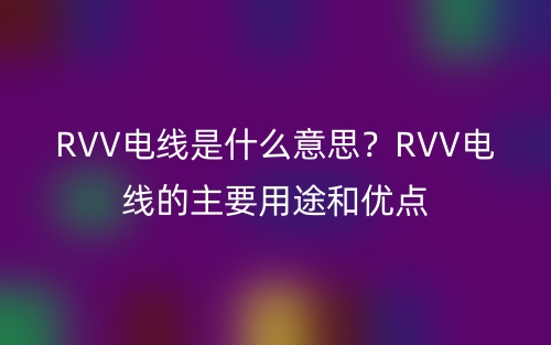 RVV電線是什么意思？RVV電線的主要用途和優(yōu)點(diǎn)(圖1)